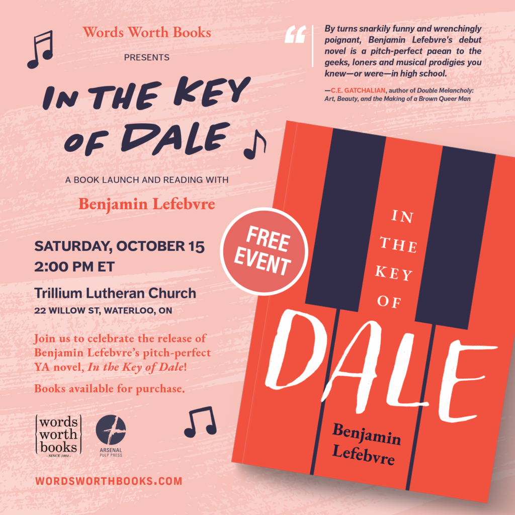 [ID: Event info text on the left-half of the image and a skewed mockup image of the book’s front cover on the right-half, all overlaying a pale red background with lighter coloured brush strokes texture. Text alternates between a bold red and a dark indigo, which match the colours of the book, and essentially reads, “Words Worth Books presents _In the Key of Dale_ a book launch and reading with Benjamin Lefebvre. Saturday, October 15, 2:00 PM ET, Trillium Lutheran Church, 22 Willow St, Waterloo, ON. Join us to celebrate the release of Benjamin Lefebvre’s pitch-perfect YA novel, _In the Key of Dale_! Books available for purchase.” Surrounding the text are three illustrated musical note graphics, and underneath are the logos for Words Worth Books and Arsenal Pulp Press, along with the URL “wordsworthbooks.com”. On the book mockup is a pale red and white circular sticker-like graphic that reads “FREE EVENT”. In the top-right is a review blurb excerpt that reads, “By turns snarkily funny and wrenchingly poignant, Benjamin Lefebvre’s debut novel is a pitch-perfect paean to the geeks, loners and musical prodigies you knew—or were—in high school. —C.E. GATCHALIAN, author of _Double Melancholy: Art, Beauty, and the Making of a Brown Queer Man_”. Book cover ID: Three graphic red piano keys take up the full width and height of the cover. The black keys and spaces between the red keys are dark purple. The words “In the Key of” are stacked on the middle key. The word "Dale" is in large handwritten letters across the full width of the book. The author's name is in dark purple below the title, stacked in the middle key. /end ID] (Alt text provided by Arsenal Pulp Press)