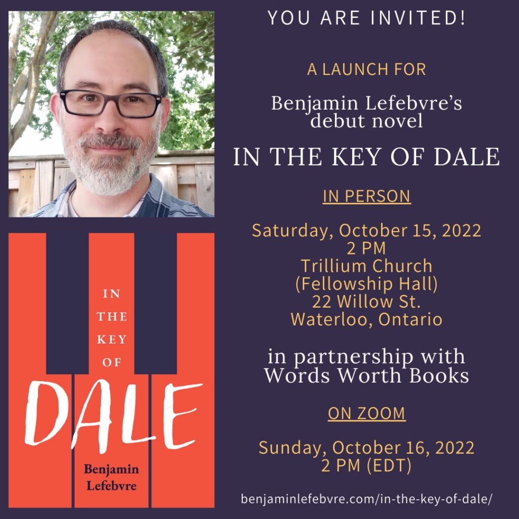 Poster featuring a photo of Benjamin Lefebvre and the cover of his book /In the Key of Novel/ alongside the following text: "YOU ARE INVITED! / A launch for / Benjamin Lefebvre's debut novel / IN THE KEY OF DALE / In Person / Saturday, October 15, 2022 / 2 PM / Trillium Church / (Fellowship Hall) / 22 Willow St. / Waterloo, Ontario / in partnership with Words Worth Books / On Zoom / Sunday, October 16, 2022 / 2 PM (EDT) / benjaminlefebvre.com/in-the-key-of-dale/"